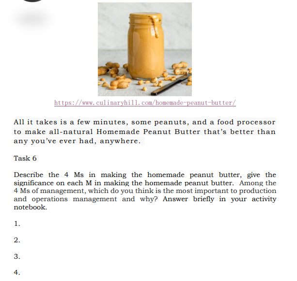 https://www.culinaryhill.com/homemade-peanut-butter/
All it takes is a few minutes, some peanuts, and a food processor
to make all-natural Homemade Peanut Butter that's better than
any you've ever had, anywhere.
Task 6
Describe the 4 Ms in making the homemade peanut butter, give the
significance on each M in making the homemade peanut butter. Among the
4 Ms of management, which do you think is the most important to production
and operations management and why? Answer briefly in your activity
notebook.
1.
2.
3.
4.
