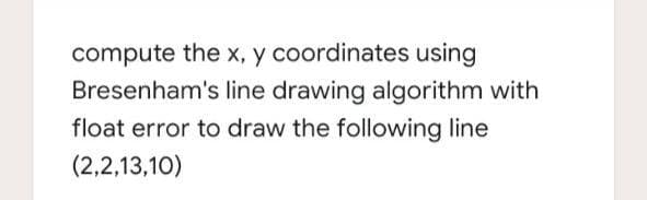 compute the x, y coordinates using
Bresenham's line drawing algorithm with
float error to draw the following line
(2,2,13,10)

