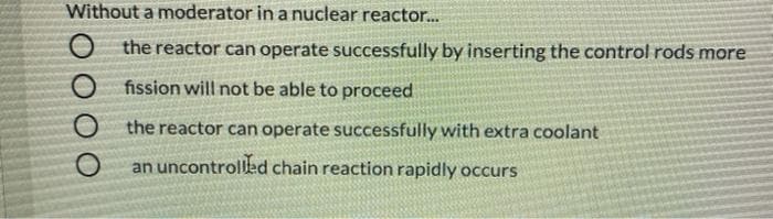 Without a moderator in a nuclear reacto...
O the reactor can operate successfully by inserting the control rods more
O fission will not be able to proceed
O the reactor can operate successfully with extra coolant
an uncontrolled chain reaction rapidly occurs
