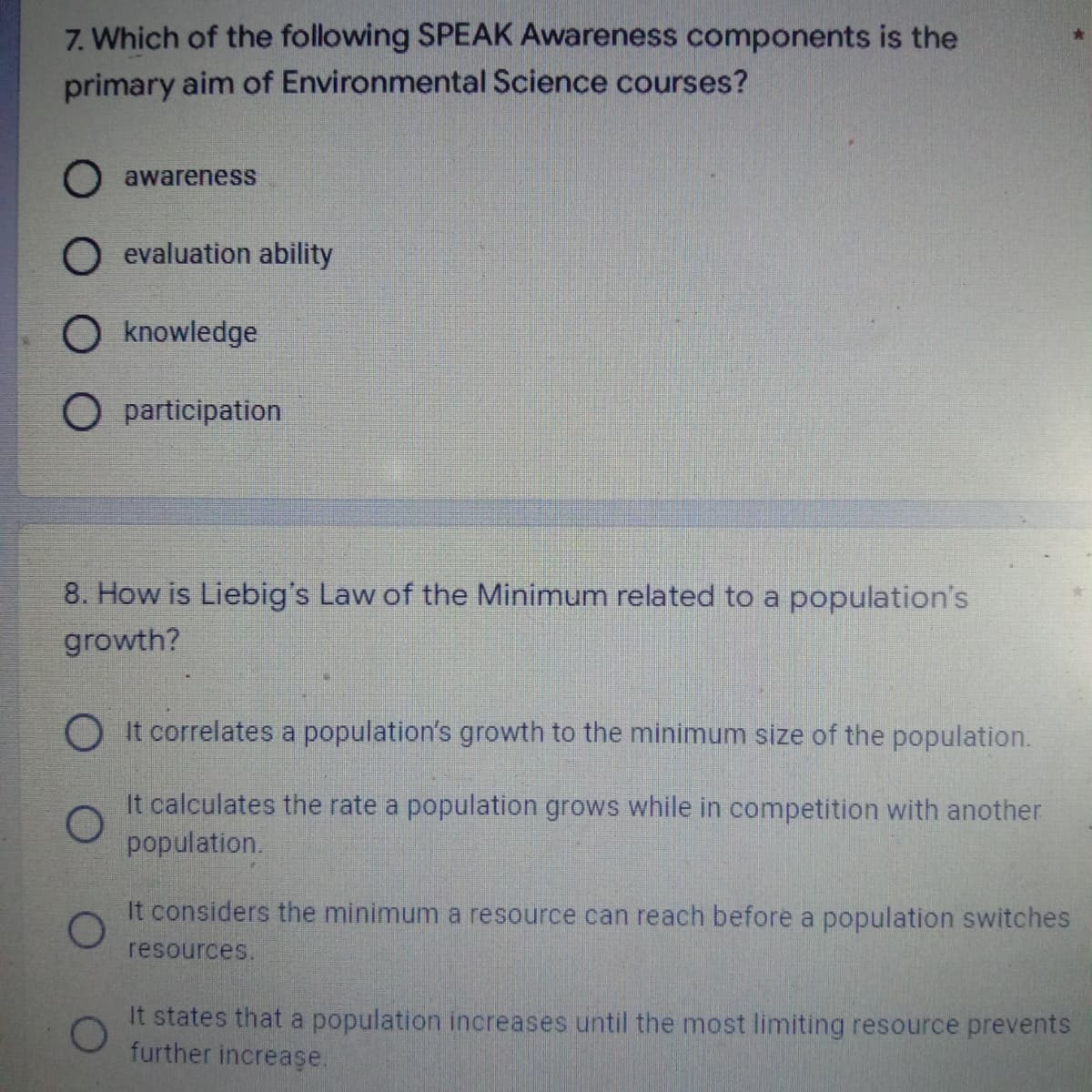 7. Which of the following SPEAK Awareness components is the
primary aim of Environmental Science courses?
O awareness
O evaluation ability
O knowledge
O participation
8. How is Liebig's Law of the Minimum related to a population's
growth?
OIt correlates a population's growth to the minimum size of the population.
O
It calculates the rate a population grows while in competition with another
population.
It considers the minimum a resource can reach before a population switches
O
resources.
It states that a population increases until the most limiting resource prevents
further increase.