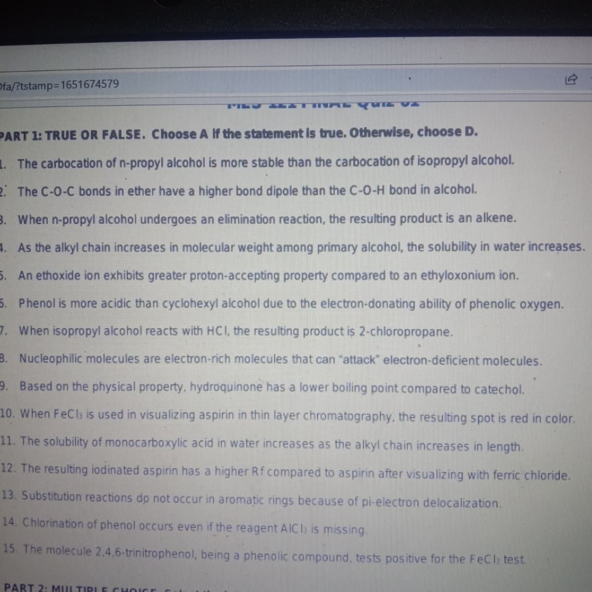 Ofa/?tstamp3D1651674579
PART 1: TRUE OR FALSE. Choose A If the statement is true. Otherwise, choose D.
1. The carbocation of n-propyl alcohol is more stable than the carbocation of isopropyl alcohol.
2. The C-0-C bonds in ether have a higher bond dipole than the C-0-H bond in alcohol.
B. When n-propyl alcohol undergoes an elimination reaction, the resulting product is an alkene.
4. As the alkyl chain increases in molecular weight among primary alcohol, the solubility in water increases.
5. An ethoxide ion exhibits greater proton-accepting property compared to an ethyloxonium ion.
5. Phenol is more acidic than cyclohexyl alcohol due to the electron-donating ability of phenolic oxygen.
7. When isopropyl alcohol reacts with HCI, the resulting product is 2-chloropropane.
B. Nucleophilic molecules are electron-rich molecules that can "attack" electron-deficient molecules.
9. Based on the physical property, hydroquinone has a lower boiling point compared to catechol.
10. When FeCla is used in visualizing aspirin in thin layer chromatography, the resulting spot is red in color.
11. The solubility of monocarboxylic acid in water increases as the alkyl chain increases in length.
12. The resulting iodinated aspirin has a higher Rf compared to aspirin after visualizing with ferric chloride.
13. Substitution reactions do not occur in aromatic rings because of pi-electron delocalization.
14. Chlorination of phenol occurs even if the reagent AICIa is missing.
15. The molecule 2,4,6-trinitrophenol, being a phenolic compound, tests positive for the FeCla test.
PART 2: MULTIPLE CHOICE
