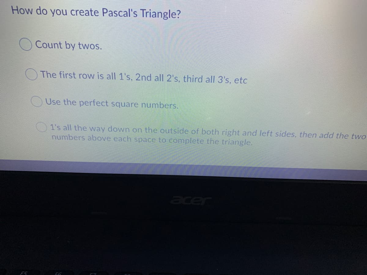 How do you create Pascal's Triangle?
Count by twos.
The first row is all 1's, 2nd all 2's, third all 3's, etc
OUse the perfect square numbers.
1's all the way down on the outside of both right and left sides, then add the two
numbers above each space to complete the triangle.
acer
