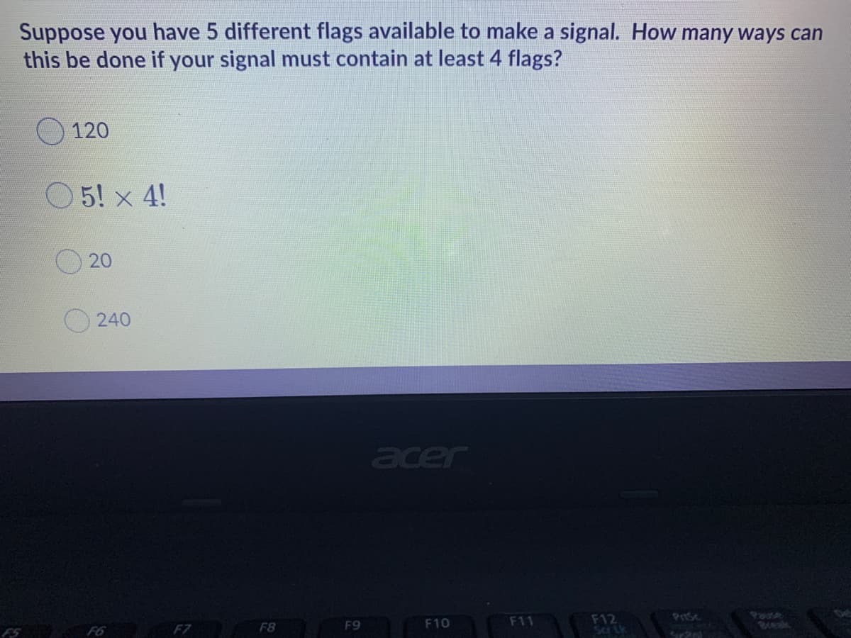 Suppose you have 5 different flags available to make a signal. How many ways can
this be done if your signal must contain at least 4 flags?
120
O5! x 4!
20
O240
acer
F12
Sa Lk
F6 F7
F8
F9
F10
F11
Prse
Bvek
