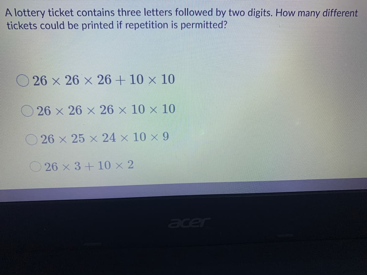 A lottery ticket contains three letters followed by two digits. How many different
tickets could be printed if repetition is permitted?
O 26 x 26 x 26 + 10 x 10
O 26 x 26 x 26 x 10 × 10
26 x 25 x 24 x 10 x 9
O 26 x 3+ 10 x 2
acer
