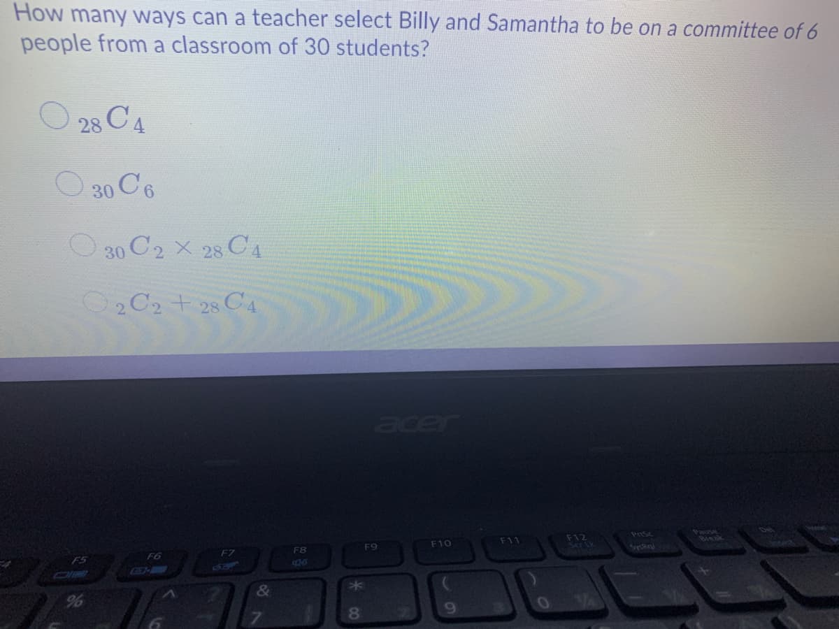 How many ways can a teacher select Billy and Samantha to be on a committee of 6
people from a classroom of 30 students?
28 C4
O 30 C6
O 30 C2 X 28 C4
O2 C2 + 28 C4
acer
Pause
Break
F11
F12
Prsc
F9
F10
F6
F7
F8
F5
5
&
8.

