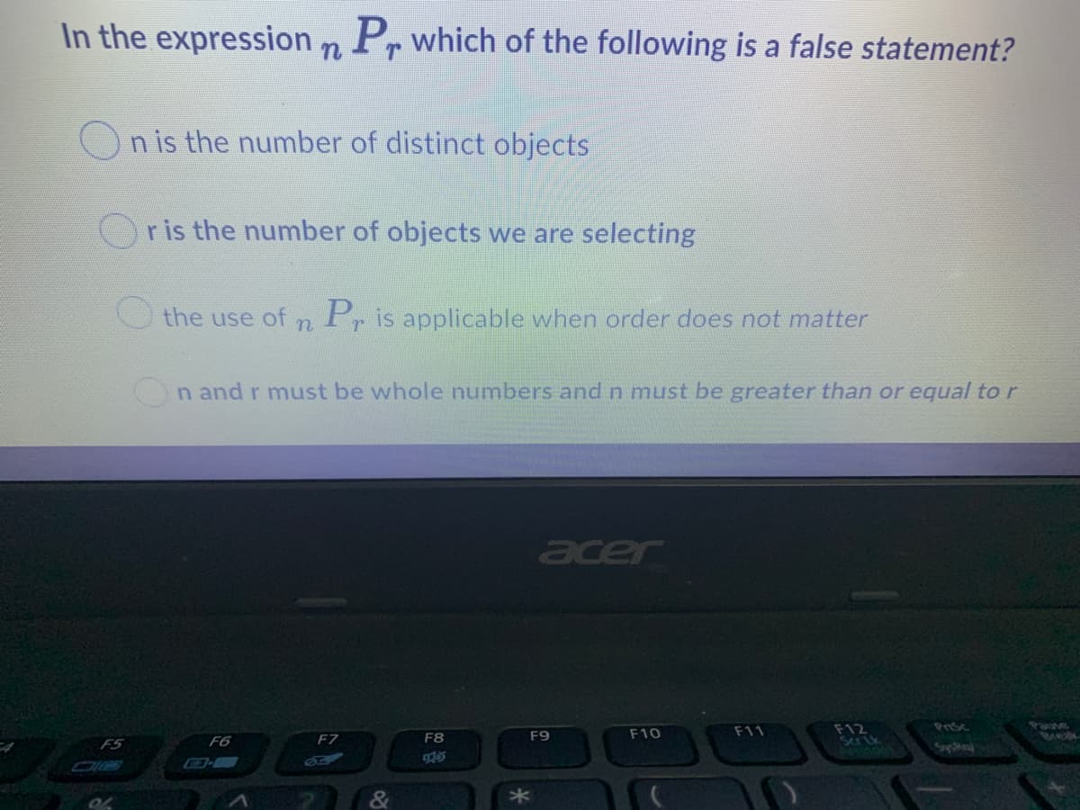 In the expression n Pr which of the following is a false statement?
n is the number of distinct objects
r is the number of objects we are selecting
O the use of n
Pr is applicable when order does not matter
On and r must be whole numbers and n must be greater than or equal tor
acer
F12
Scrik
Pauke
meak
Prsc
F7
F9
F10
F11
F5
F6
F8
925
&
*
