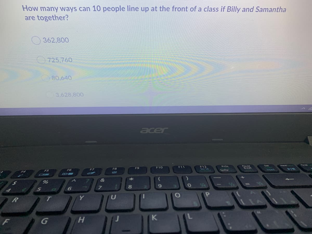 How many ways can 10 people line up at the front of a class if Billy and Samantha
are together?
362,800
725,760
80.640
3.628,800
acer
Hemel
F12
Ser Lk
M50del
PrtSc
Del
Pause
F10
F11
Break
Interc
F8
F9
F6
F7
SysRa
Insert
F5
F4
*
9.
VA
R
T.
Y
H.
K
