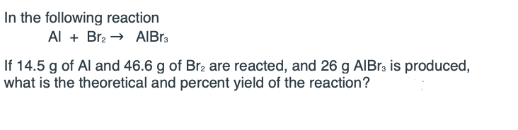 In the following reaction
Al + Br2 → AIBR3
If 14.5 g of Al and 46.6 g of Br2 are reacted, and 26 g AIBR, is produced,
what is the theoretical and percent yield of the reaction?
