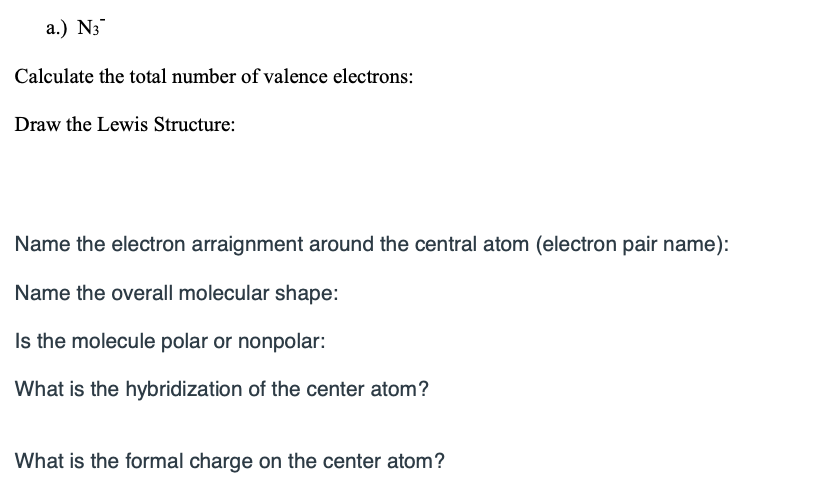a.) N3
Calculate the total number of valence electrons:
Draw the Lewis Structure:
Name the electron arraignment around the central atom (electron pair name):
Name the overall molecular shape:
Is the molecule polar or nonpolar:
What is the hybridization of the center atom?
What is the formal charge on the center atom?
