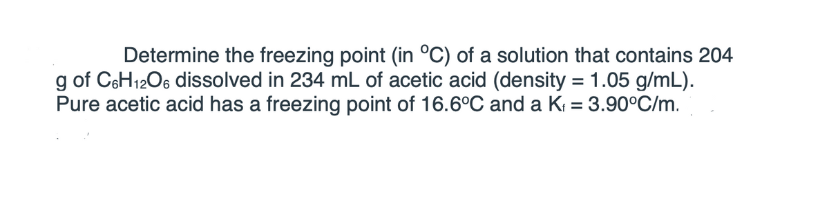 Determine the freezing point (in °C) of a solution that contains 204
g of C6H1206 dissolved in 234 mL of acetic acid (density = 1.05 g/mL).
Pure acetic acid has a freezing point of 16.6°C and a K = 3.90°C/m.
