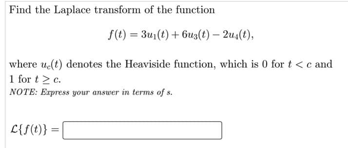Find the Laplace transform of the function
f(t) = 3u1(t) + 6uz(t) – 2u4(t),
where u(t) denotes the Heaviside function, which is 0 for t <c and
1 for t > c.
NOTE: Express your answer in terms of s.
L{f(t)}
