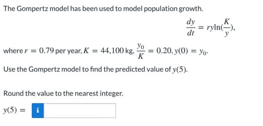 The Gompertz model has been used to model population growth.
dy
K.
ryln(),
di =
where r = 0.79 per year, K = 44,100 kg, 0
0.20, y(0) =
K
= yo-
Use the Gompertz model to find the predicted value of y(5).
Round the value to the nearest integer.
y(5) = i
