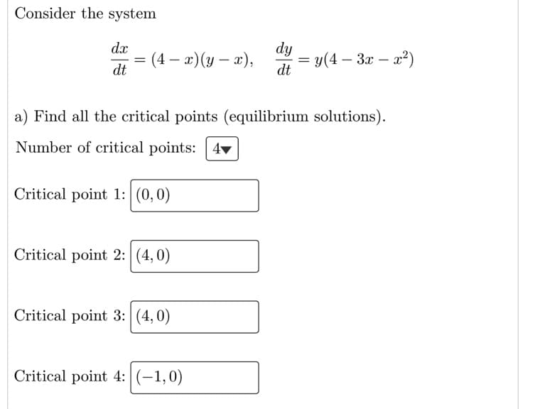 Consider the system
dx
dy
(4 – 2) (y – x),
dt
= y(4 – 3x – a?)
dt
%3D
a) Find all the critical points (equilibrium solutions).
Number of critical points: 4▼
Critical point 1: (0,0)
Critical point 2: (4,0)
Critical point 3: (4,0)
Critical point 4: (-1,0)
