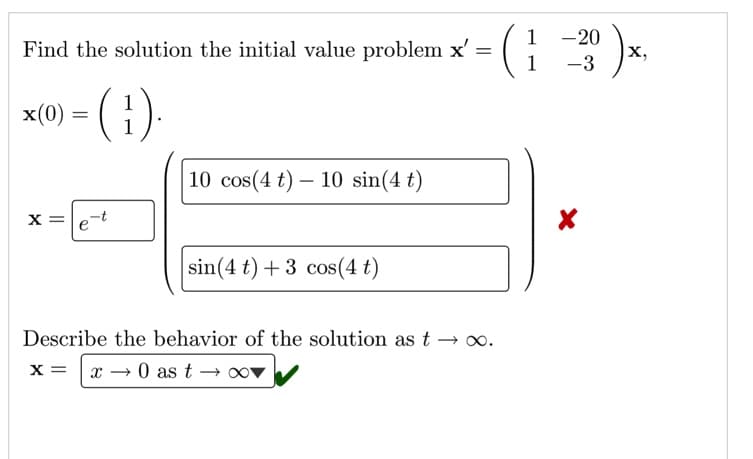 1
Find the solution the initial value problem x' =
1
(; 3)-
-20
X,
x(0) = ( })
10 cos(4 t) – 10 sin(4 t)
x =le-t
sin(4 t) + 3 cos(4 t)
Describe the behavior of the solution as t →.
x → 0 as t →
x =
