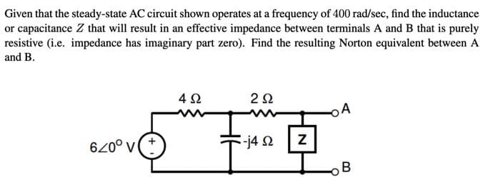 Given that the steady-state AC circuit shown operates at a frequency of 400 rad/sec, find the inductance
or capacitance Z that will result in an effective impedance between terminals A and B that is purely
resistive (i.e. impedance has imaginary part zero). Find the resulting Norton equivalent between A
and B.
4Ω
2Ω
620° v
-j42
B
