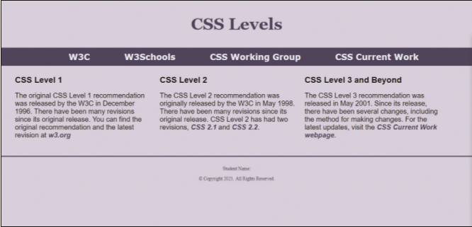 CSS Levels
w3Schools
css Working Group
css Current Work
W3C
CSS Level 1
csS Level 2
csS Level 3 and Beyond
The original CSS Level 1 recommendation
was released by the W3C in December
1996. There have been many revisions
since its original release. You can find the
original recommendation and the latest
revision at w3.org
The CSS Level 2 recommendation was
originally released by the W3C in May 1998.
There have been many revisions since its
original release. CSS Level 2 has had two
revisions, CsS 2.1 and CSS 2.2.
The CSS Level 3 recommendation was
released in May 2001. Since its release,
there have been several changes, including
the method for making changes. For the
latest updates, visit the CSS Current Work
webpage.
Studet Name
C Coprgh 201. AI Rgh Reed
