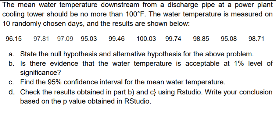 The mean water temperature downstream from a discharge pipe at a power plant
cooling tower should be no more than 100°F. The water temperature is measured on
10 randomly chosen days, and the results are shown below:.
96.15
97.81
97.09 95.03
99.46
100.03
99.74
98.85
95.08
98.71
a. State the null hypothesis and alternative hypothesis for the above problem.
b. Is there evidence that the water temperature is acceptable at 1% level of
significance?
c. Find the 95% confidence interval for the mean water temperature.
d. Check the results obtained in part b) and c} using Rstudio. Write your conclusion
based on thep value obtained in RStudio.
