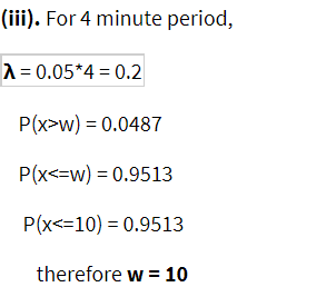 (iii). For 4 minute period,
A = 0.05*4 = 0.2
P(x>w) = 0.0487
P(x<=w) = 0.9513
P(x<=10) = 0.9513
therefore w =
10
