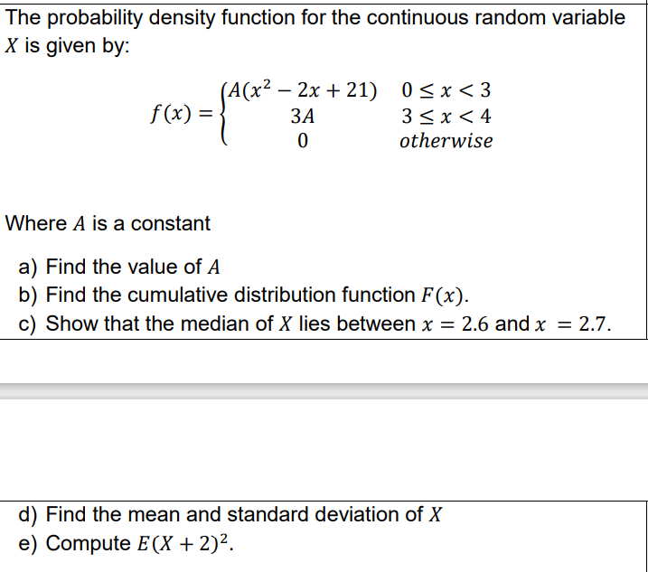 The probability density function for the continuous random variable
X is given by:
(А(х* — 2х
- 2x + 21) 0 < x < 3
f (x) =
ЗА
3 <x < 4
otherwise
%3D
Where A is a constant
a) Find the value of A
b) Find the cumulative distribution function F(x).
c) Show that the median of X lies between x = 2.6 and x = 2.7.
%3D
d) Find the mean and standard deviation of X
e) Compute E (X + 2)².

