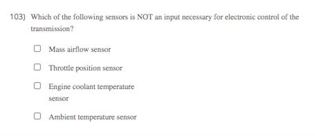 103) Which of the following sensors is NOT an input necessary for electronic control of the
transmission?
O Mass airflow sensor
O Throttle position sensor
O Engine coolant temperature
sensor
Ambient temperature sensor
