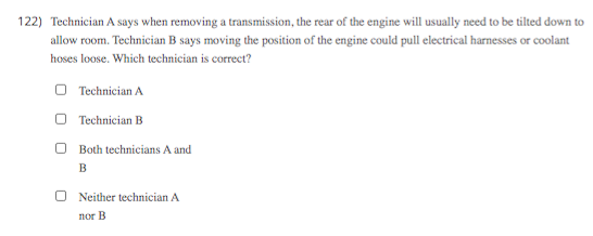 122) Technician A says when removing a transmission, the rear of the engine will usually need to be tilted down to
allow room. Technician B says moving the position of the engine could pull electrical harnesses or coolant
hoses loose. Which technician is correct?
O Technician A
O Technician B
Both technicians A and
B
O Neither technician A
nor B
