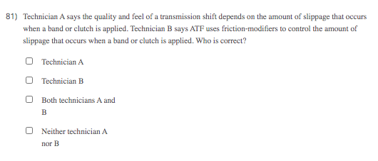 81) Technician A says the quality and feel of a transmission shift depends on the amount of slippage that occurs
when a band or clutch is applied. Technician B says ATF uses friction-modifiers to control the amount of
slippage that occurs when a band or clutch is applied. Who is correct?
O Technician A
O Technician B
Both technicians A and
B
Neither technician A
пог В
