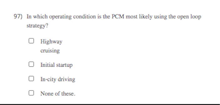 97) In which operating condition is the PCM most likely using the open loop
strategy?
O Highway
cruising
O Initial startup
O In-city driving
O None of these.
