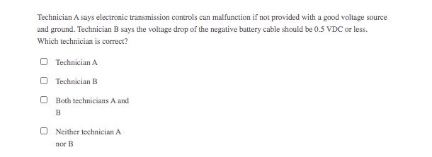 Technician A says electronic transmission controls can malfunction if not provided with a good voltage source
and ground. Technician B says the voltage drop of the negative battery cable should be 0.5 VDC or less.
Which technician is correct?
O Technician A
O Technician B
O Both technicians A and
B
Neither technician A
nor B
