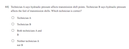 44) Technician A says hydraulic pressure affects transmission shift points. Technician B says hydraulic pressure
affects the feel of transmission shifts. Which technician is correct?
O Technician A
O Technician B
Both technicians A and
B
O Neither technician A
nor B
