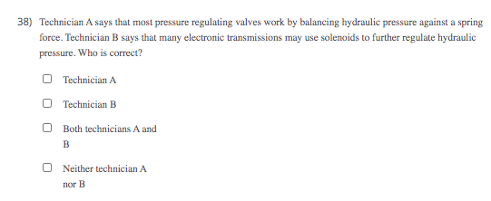 38) Technician A says that most pressure regulating valves work by balancing hydraulic pressure against a spring
force. Technician B says that many electronic transmissions may use solenoids to further regulate hydraulic
pressure. Who is correct?
O Technician A
Technician B
O Both technicians A and
B
Neither technician A
nor B
