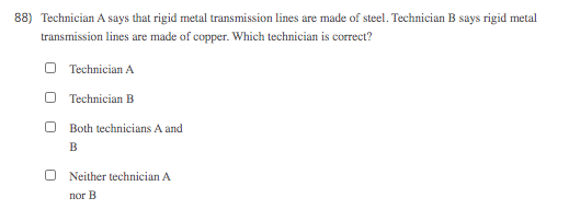 88) Technician A says that rigid metal transmission lines are made of steel. Technician B says rigid metal
transmission lines are made of copper. Which technician is correct?
O Technician A
Technician B
Both technicians A and
B
Neither technician A
nor B
