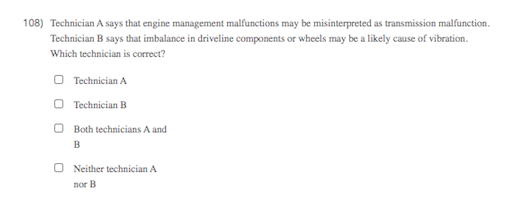 108) Technician A says that engine management malfunctions may be misinterpreted as transmission malfunction.
Technician B says that imbalance in driveline components or wheels may be a likely cause of vibration.
Which technician is correct?
O Technician A
O Technician B
O Both technicians A and
B
O Neither technician A
nor B
