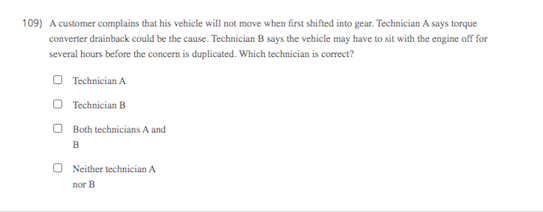109) A customer complains that his vehicle will not move when first shifted into gear. Technician A says torque
converter drainback could be the cause. Technician B says the vehicle may have to sit with the engine off for
several hours before the concern is duplicated. Which technician is correct?
O Technician A
O Technician B
Both technicians A and
B
O Neither technician A
nor B
