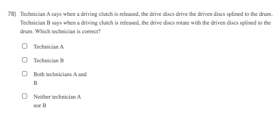 78) Technician A says when a driving clutch is released, the drive discs drive the driven discs splined to the drum.
Technician B says when a driving clutch is released, the drive discs rotate with the driven discs splined to the
drum. Which technician is correct?
O Technician A
O Technician B
Both technicians A and
B
Neither technician A
пог В
