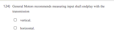 124) General Motors recommends measuring input shaft endplay with the
transmission
vertical.
O horizontal.
