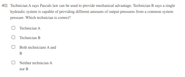 40) Technician A says Pascals law can be used to provide mechanical advantage. Technician B says a single
hydraulic system is capable of providing different amounts of output pressures from a common system
pressure. Which technician is correct?
O Technician A
O Technician B
O Both technicians A and
B
O Neither technician A
nor B
