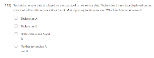 113) Technician A says data displayed on the scan tool is raw sensor data. Technician B says data displayed on the
scan tool reflects the sensor values the PCM is reporting to the scan tool. Which technician is correct?
O Technician A
O Technician B
O Both technicians A and
в
O Neither technician A
nor B
