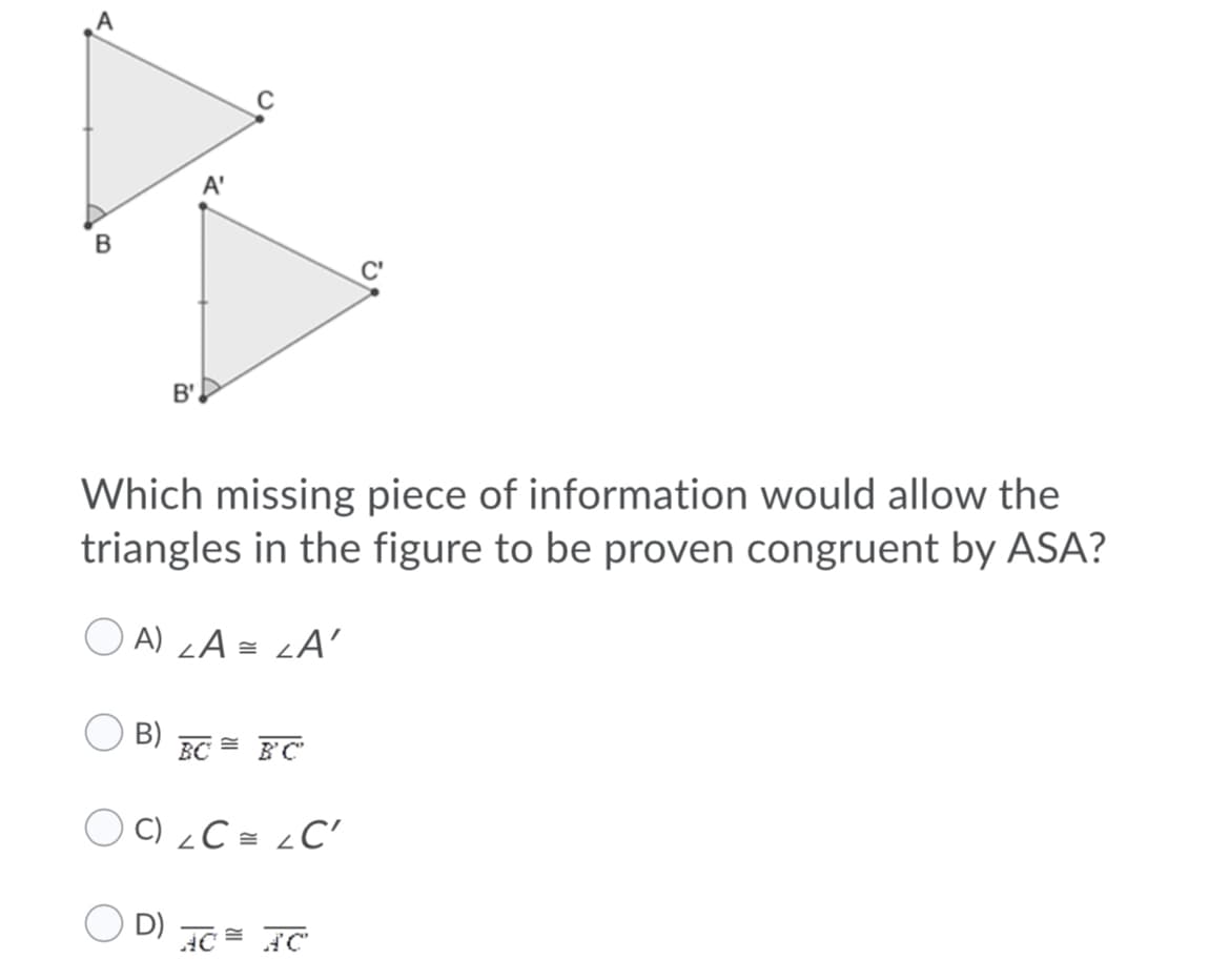 B
B'.
Which missing piece of information would allow the
triangles in the figure to be proven congruent by ASA?
O A) zA = <A'
B)
BC
O C) ¿C = ¿C'
D)
