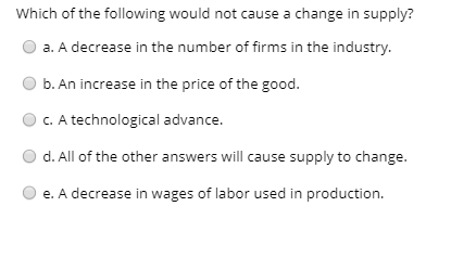 Which of the following would not cause a change in supply?
O a. A decrease in the number of firms in the industry.
b. An increase in the price of the good.
C. A technological advance.
d. All of the other answers will cause supply to change.
e. A decrease in wages of labor used in production.
