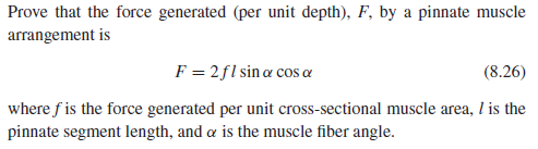 Prove that the force generated (per unit depth), F, by a pinnate muscle
arrangement is
F = 2fl sin æ cos a
(8.26)
where f is the force generated per unit cross-sectional muscle area, I is the
pinnate segment length, and a is the muscle fiber angle.
