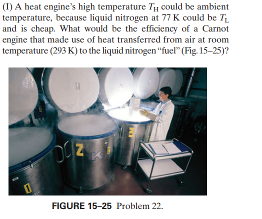 (I) A heat engine's high temperature TĦ could be ambient
temperature, because liquid nitrogen at 77 K could be T
and is cheap. What would be the efficiency of a Carnot
engine that made use of heat transferred from air at room
temperature (293 K) to the liquid nitrogen “fuel" (Fig. 15–25)?
OC Z
FIGURE 15-25 Problem 22.
