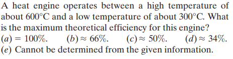 A heat engine operates between a high temperature of
about 600°C and a low temperature of about 300°C. What
is the maximum theoretical efficiency for this engine?
(a) = 100%.
(e) Cannot be determined from the given information.
(b) - 66%.
(c)~ 50%.
(d) ~ 34%.
