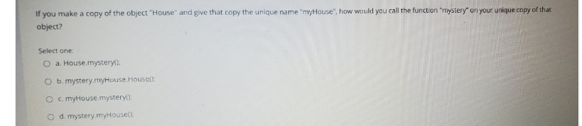 If you make a copy of the object "House" and give that copy the unique name "myHouse", how would you call the function "mystery" on your unique copy of that
object?
Select one:
O a. House.mystery():
O b. mystery.myHouse.Housel:
O c. myHouse.mystery):
O d. mystery.myHouse():
