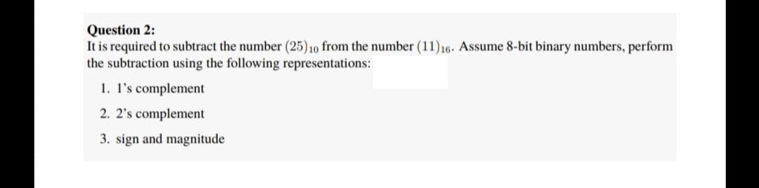 Question 2:
It is required to subtract the number (25) 10 from the number (11)16. Assume 8-bit binary numbers, perform
the subtraction using the following representations:
1. l's complement
2. 2's complement
3. sign and magnitude
