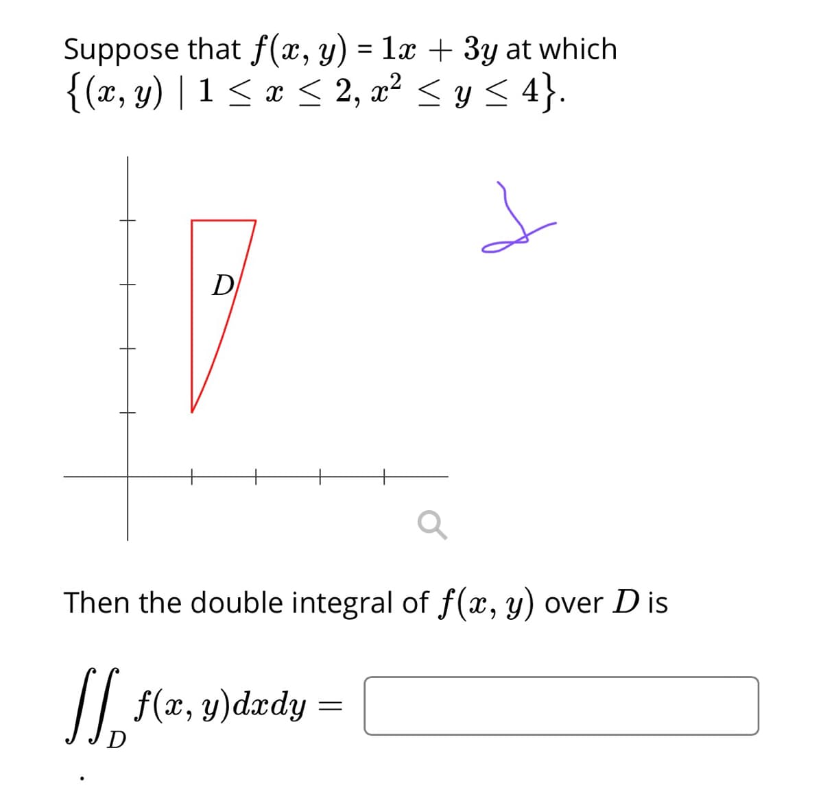 Suppose that f(x, y) = 1x + 3y at which
{(x, y) | 1 < x < 2, x² < y < 4}.
%3D
D
Then the double integral of f(x, y) over D is
// f(æ, y)dædy =
D
