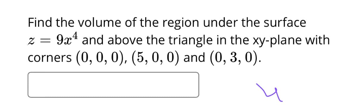 Find the volume of the region under the surface
9x4 and above the triangle in the xy-plane with
corners (0, 0, 0), (5, 0, 0) and (0, 3, 0).
