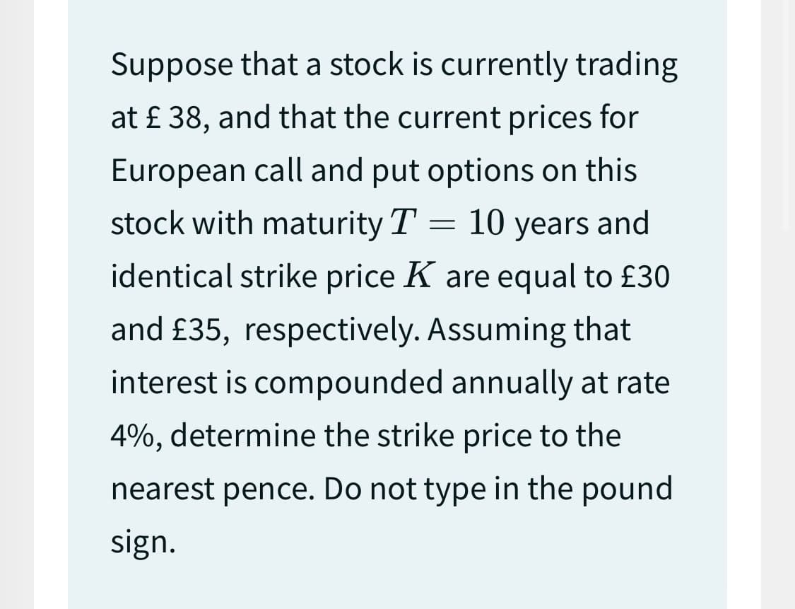 Suppose that a stock is currently trading
at £ 38, and that the current prices for
European call and put options on this
stock with maturity T 10 years and
identical strike price K are equal to £30
and £35, respectively. Assuming that
interest is compounded annually at rate
4%, determine the strike price to the
nearest pence. Do not type in the pound
sign.
=