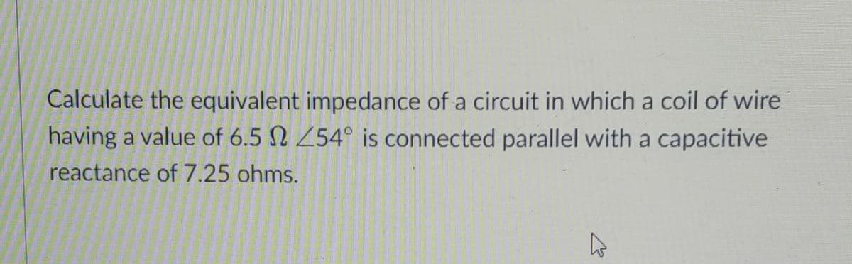 Calculate the equivalent impedance of a circuit in which a coil of wire
having a value of 6.5 N 254° is connected parallel with a capacitive
reactance of 7.25 ohms.
