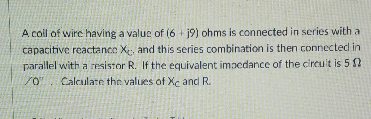 A coil of wire having a value of (6 + j9) ohms is connected in series with a
capacitive reactance Xc, and this series combination is then connected in
parallel with a resistor R. If the equivalent impedance of the circuit is 5 S
o. Calculate the values of Xc and R.
