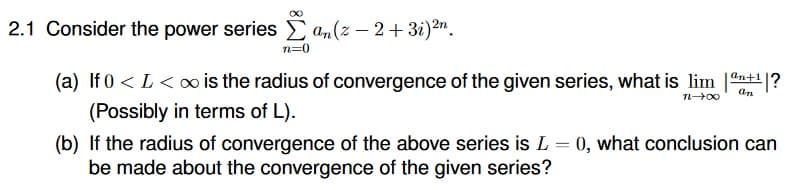 2.1 Consider the power series E an(z – 2+ 3i)2".
n=0
(a) If 0 < L< ∞ is the radius of convergence of the given series, what is lim nt?
an+1
(Possibly in terms of L).
(b) If the radius of convergence of the above series is L = 0, what conclusion can
be made about the convergence of the given series?
